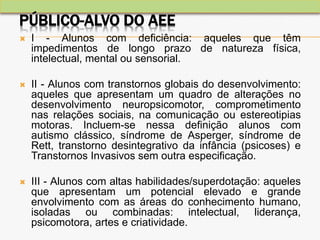 PÚBLICO-ALVO DO AEE
 I - Alunos com deficiência: aqueles que têm
impedimentos de longo prazo de natureza física,
intelectual, mental ou sensorial.
 II - Alunos com transtornos globais do desenvolvimento:
aqueles que apresentam um quadro de alterações no
desenvolvimento neuropsicomotor, comprometimento
nas relações sociais, na comunicação ou estereotipias
motoras. Incluem-se nessa definição alunos com
autismo clássico, síndrome de Asperger, síndrome de
Rett, transtorno desintegrativo da infância (psicoses) e
Transtornos Invasivos sem outra especificação.
 III - Alunos com altas habilidades/superdotação: aqueles
que apresentam um potencial elevado e grande
envolvimento com as áreas do conhecimento humano,
isoladas ou combinadas: intelectual, liderança,
psicomotora, artes e criatividade.
 