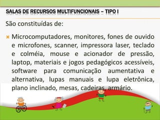 São constituídas de:
 Microcomputadores, monitores, fones de ouvido
e microfones, scanner, impressora laser, teclado
e colméia, mouse e acionador de pressão,
laptop, materiais e jogos pedagógicos acessíveis,
software para comunicação aumentativa e
alternativa, lupas manuais e lupa eletrônica,
plano inclinado, mesas, cadeiras, armário.
SALAS DE RECURSOS MULTIFUNCIONAIS – TIPO I
 