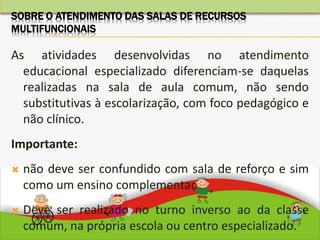 As atividades desenvolvidas no atendimento
educacional especializado diferenciam-se daquelas
realizadas na sala de aula comum, não sendo
substitutivas à escolarização, com foco pedagógico e
não clínico.
Importante:
 não deve ser confundido com sala de reforço e sim
como um ensino complementar.
 Deve ser realizado no turno inverso ao da classe
comum, na própria escola ou centro especializado.
SOBRE O ATENDIMENTO DAS SALAS DE RECURSOS
MULTIFUNCIONAIS
 