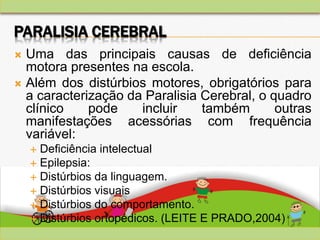 PARALISIA CEREBRAL
 Uma das principais causas de deficiência
motora presentes na escola.
 Além dos distúrbios motores, obrigatórios para
a caracterização da Paralisia Cerebral, o quadro
clínico pode incluir também outras
manifestações acessórias com frequência
variável:
 Deficiência intelectual
 Epilepsia:
 Distúrbios da linguagem.
 Distúrbios visuais
 Distúrbios do comportamento.
 Distúrbios ortopédicos. (LEITE E PRADO,2004)
 