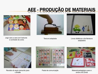 AEE - PRODUÇÃO DE MATERIAIS
Jogo cara a cara com texturas
e contraste de cores
Tesoura adaptada Livros didáticos e de literatura
adaptados
Revisão do texto transcrito para
o Braille
Pasta de comunicação Material pedagógico para o
ensino da Libras
 