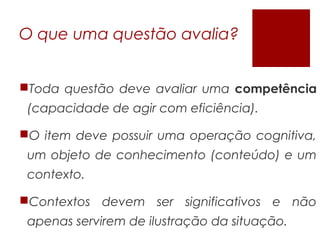 O que uma questão avalia?
Toda questão deve avaliar uma competência
(capacidade de agir com eficiência).
O item deve possuir uma operação cognitiva,
um objeto de conhecimento (conteúdo) e um
contexto.
Contextos devem ser significativos e não
apenas servirem de ilustração da situação.
 