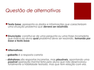 Questão de alternativas
 Texto base: apresenta os dados e informacoes que caracterizam̧ ̃
uma situacao problema quȩ ̃ devera ser resolvidá .
 Enunciado: constitui-se de uma pergunta ou uma frase incompleta,
que indica ao aluno qual problema deve ser resolvido, tomando por
base o texto base.
 Alternativas:
– gabarito e a resposta corretá
– distratores sao respostas incorretas, mas̃ plausiveiś , apontando uma
possiveĺ operacao mental feita pelo aluno que nao desenvolveu̧ ̃ ̃
totalmente a habilidade testada, mas que tem relacao com ela.̧ ̃
 