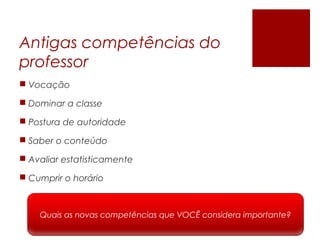 Antigas competências do
professor
 Vocação
 Dominar a classe
 Postura de autoridade
 Saber o conteúdo
 Avaliar estatisticamente
 Cumprir o horário
Quais as novas competências que VOCÊ considera importante?
 