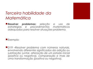 Terceira habilidade da
Matemática
Resolver problemas: selecao e uso dȩ ̃
estrategias e procedimentos matematicoś ́
adequados para resolver situacoes-problema.̧ ̃
Exemplo:
D19 –Resolver problema com numeros naturais,́
envolvendo diferentes significados da adicao ou̧ ̃
subtracao: juntar, alteracao de um estado iniciaļ ̃ ̧ ̃
(positiva ou negativa), comparacao e mais dȩ ̃
uma transformacao (positiva ou negativa).̧ ̃
 
