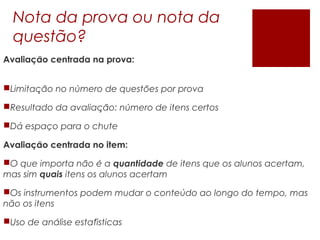 Nota da prova ou nota da
questão?
Avaliacao centrada na prova:̧ ̃
Limitacao no numero de questoes por prova̧ ̃ ́ ̃
Resultado da avaliacao: numero de itens certoş ̃ ́
Dá espaço para o chute
Avaliacao centrada no item:̧ ̃
O que importa nao e ã ́ quantidade de itens que os alunos acertam,
mas sim quais itens os alunos acertam
Os instrumentos podem mudar o conteúdo ao longo do tempo, mas
não os itens
Uso de analise estatisticaś ́
 