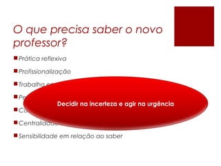 O que precisa saber o novo
professor?
Prática reflexiva
Profissionalização
Trabalho em equipe
Pedagogias diferenciadas
Competir com mídias
Centralidade sobre a aprendizagem
Sensibilidade em relação ao saber
Decidir na incerteza e agir na urgência
 