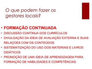 O que podem fazer os
gestores locais?
• FORMAÇÃO CONTINUADA
• DISCUSSÃO CONTÍNUA DOS CURRÍCULOS
• DIVULGAÇÃO DA IDEIA DE AVALIAÇÃO EXTERNA E SUAS
RELAÇOES COM OS CONTEÚDOS
• SISTEMATIZAÇÃO DO USO DOS MATERIAIS E LIVROS
DIDÁTICOS
• PROMOÇÃO DE UMA IDEIA DE APRENDIZAGEM PARA
FORMAÇÃO DE HABILIDADES E COMPETÊNCIAS
 