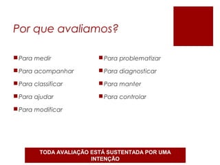 Por que avaliamos?
Para medir
Para acompanhar
Para classificar
Para ajudar
Para modificar
Para problematizar
Para diagnosticar
Para manter
Para controlar
TODA AVALIAÇÃO ESTÁ SUSTENTADA POR UMA
INTENÇÃO
 