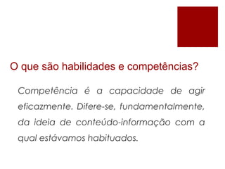 O que são habilidades e competências?
Competência é a capacidade de agir
eficazmente. Difere-se, fundamentalmente,
da ideia de conteúdo-informação com a
qual estávamos habituados.
 