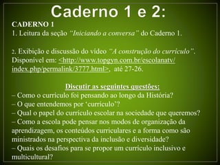 CADERNO 1
1. Leitura da seção “Iniciando a conversa” do Caderno 1.
2. Exibição e discussão do vídeo “A construção do currículo”.
Disponível em: <http://www.topgyn.com.br/escolanatv/
index.php/permalink/3777.html>, até 27-26.
Discutir as seguintes questões:
– Como o currículo foi pensando ao longo da História?
– O que entendemos por ‘currículo’?
– Qual o papel do currículo escolar na sociedade que queremos?
– Como a escola pode pensar nos modos de organização da
aprendizagem, os conteúdos curriculares e a forma como são
ministrados na perspectiva da inclusão e diversidade?
– Quais os desafios para se propor um currículo inclusivo e
multicultural?
 