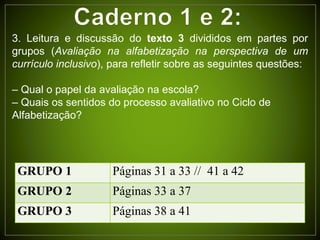 GRUPO 1 Páginas 31 a 33 // 41 a 42
GRUPO 2 Páginas 33 a 37
GRUPO 3 Páginas 38 a 41
3. Leitura e discussão do texto 3 divididos em partes por
grupos (Avaliação na alfabetização na perspectiva de um
currículo inclusivo), para refletir sobre as seguintes questões:
– Qual o papel da avaliação na escola?
– Quais os sentidos do processo avaliativo no Ciclo de
Alfabetização?
 