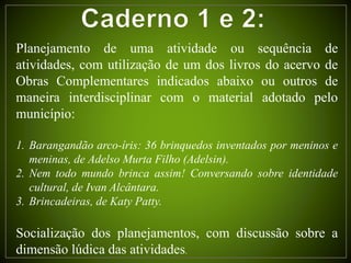 Planejamento de uma atividade ou sequência de
atividades, com utilização de um dos livros do acervo de
Obras Complementares indicados abaixo ou outros de
maneira interdisciplinar com o material adotado pelo
município:
1. Barangandão arco-íris: 36 brinquedos inventados por meninos e
meninas, de Adelso Murta Filho (Adelsin).
2. Nem todo mundo brinca assim! Conversando sobre identidade
cultural, de Ivan Alcântara.
3. Brincadeiras, de Katy Patty.
Socialização dos planejamentos, com discussão sobre a
dimensão lúdica das atividades.
 