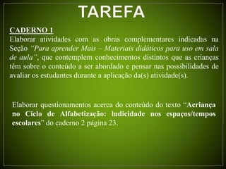 CADERNO 1
Elaborar atividades com as obras complementares indicadas na
Seção “Para aprender Mais – Materiais didáticos para uso em sala
de aula”, que contemplem conhecimentos distintos que as crianças
têm sobre o conteúdo a ser abordado e pensar nas possibilidades de
avaliar os estudantes durante a aplicação da(s) atividade(s).
Elaborar questionamentos acerca do conteúdo do texto “Acriança
no Ciclo de Alfabetização: ludicidade nos espaços/tempos
escolares” do caderno 2 página 23.
 