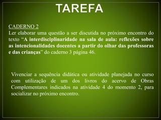 CADERNO 2
Ler elaborar uma questão a ser discutida no próximo encontro do
texto “A interdisciplinaridade na sala de aula: reflexões sobre
as intencionalidades docentes a partir do olhar das professoras
e das crianças” do caderno 3 página 46.
Vivenciar a sequência didática ou atividade planejada no curso
com utilização de um dos livros do acervo de Obras
Complementares indicados na atividade 4 do momento 2, para
socializar no próximo encontro.
 