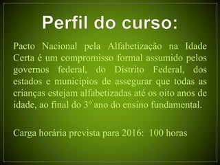 Pacto Nacional pela Alfabetização na Idade
Certa é um compromisso formal assumido pelos
governos federal, do Distrito Federal, dos
estados e municípios de assegurar que todas as
crianças estejam alfabetizadas até os oito anos de
idade, ao final do 3º ano do ensino fundamental.
Carga horária prevista para 2016: 100 horas
 