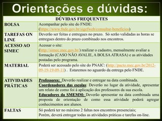 DÚVIDAS FREQUENTES
BOLSA Acompanhar pelo site do FNDE:
(https://www.fnde.gov.br/sigefweb/consultar-beneficios)
TAREFAS ON
LINE
Deverão ser feitas e entregues no prazo. Só serão validadas as horas se
entregues dentro do prazo combinado nos encontros.
ACESSO AO
SIMEC
Acessar o site:
(http://simec.mec.gov.br/) realizar o cadastro, mensalmente avaliar a
formação (CASO NÃO AVALIE, A BOLSAATRASA) e as atividades
postadas pelo programa.
MATERIAL Poderá ser acessado pelo site do PNAIC: (http://pacto.mec.gov.br/2012-
09-19-19-09-11) . Estaremos no aguardo da entrega pelo FNDE.
ATIVIDADES
PRÁTICAS
Professores: Deverão realizar e entregar na data combinada.
Coordenadores das escolas: Deverão no lugar da atividade, apresentar
um relato de como foi à aplicação dos professores da sua escola.
Educadores da SMEMM: Deverão apresentar na data combinada uma
proposta de orientação de como essa atividade poderá agregar
conhecimentos aos alunos.
FALTAS Só poderá ter no máximo 2 faltas nos encontros presenciais;
Porém, deverá entregar todas as atividades práticas e tarefas on-line.
 