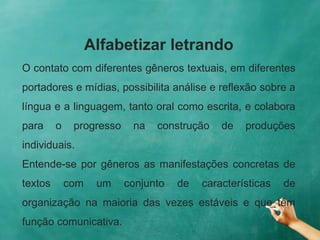 Alfabetizar letrando
O contato com diferentes gêneros textuais, em diferentes
portadores e mídias, possibilita análise e reflexão sobre a
língua e a linguagem, tanto oral como escrita, e colabora
para o progresso na construção de produções
individuais.
Entende-se por gêneros as manifestações concretas de
textos com um conjunto de características de
organização na maioria das vezes estáveis e que têm
função comunicativa.
 