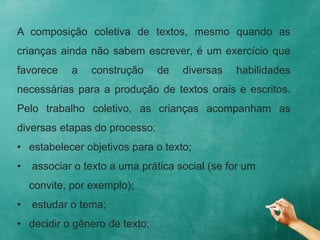 A composição coletiva de textos, mesmo quando as
crianças ainda não sabem escrever, é um exercício que
favorece a construção de diversas habilidades
necessárias para a produção de textos orais e escritos.
Pelo trabalho coletivo, as crianças acompanham as
diversas etapas do processo:
• estabelecer objetivos para o texto;
• associar o texto a uma prática social (se for um
convite, por exemplo);
• estudar o tema;
• decidir o gênero de texto;
 