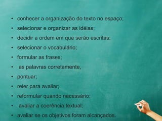 • conhecer a organização do texto no espaço;
• selecionar e organizar as idéias;
• decidir a ordem em que serão escritas;
• selecionar o vocabulário;
• formular as frases;
• as palavras corretamente,
• pontuar;
• reler para avaliar;
• reformular quando necessário;
• avaliar a coerência textual;
• avaliar se os objetivos foram alcançados.
 