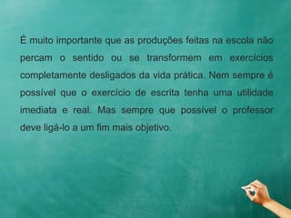É muito importante que as produções feitas na escola não
percam o sentido ou se transformem em exercícios
completamente desligados da vida prática. Nem sempre é
possível que o exercício de escrita tenha uma utilidade
imediata e real. Mas sempre que possível o professor
deve ligá-lo a um fim mais objetivo.
 