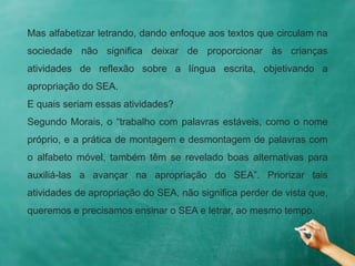 Mas alfabetizar letrando, dando enfoque aos textos que circulam na
sociedade não significa deixar de proporcionar às crianças
atividades de reflexão sobre a língua escrita, objetivando a
apropriação do SEA.
E quais seriam essas atividades?
Segundo Morais, o “trabalho com palavras estáveis, como o nome
próprio, e a prática de montagem e desmontagem de palavras com
o alfabeto móvel, também têm se revelado boas alternativas para
auxiliá-las a avançar na apropriação do SEA”. Priorizar tais
atividades de apropriação do SEA, não significa perder de vista que,
queremos e precisamos ensinar o SEA e letrar, ao mesmo tempo.
 