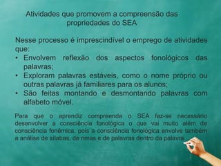 Atividades que promovem a compreensão das
propriedades do SEA
Nesse processo é imprescindível o emprego de atividades
que:
• Envolvem reflexão dos aspectos fonológicos das
palavras;
• Exploram palavras estáveis, como o nome próprio ou
outras palavras já familiares para os alunos;
• São feitas montando e desmontando palavras com
alfabeto móvel.
Para que o aprendiz compreenda o SEA faz-se necessário
desenvolver a consciência fonológica o que vai muito além de
consciência fonêmica, pois a consciência fonológica envolve também
a análise de sílabas, de rimas e de palavras dentro da palavra.
 