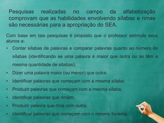 Pesquisas realizadas no campo da alfabetização
comprovam que as habilidades envolvendo sílabas e rimas
são necessárias para a apropriação do SEA.
Com base em tais pesquisas é proposto que o professor estimule seus
alunos a:
• Contar sílabas de palavras e comparar palavras quanto ao número de
sílabas (identificando se uma palavra é maior que outra ou se têm a
mesma quantidade de sílabas);
• Dizer uma palavra maior (ou menor) que outra;
• Identificar palavras que começam com a mesma sílaba;
• Produzir palavras que começam com a mesma sílaba;
• Identificar palavras que rimam;
• Produzir palavra que rima com outra;
• Identificar palavras que começam com o mesmo fonema.
 