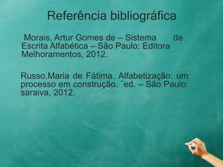 Referência bibliográfica
Morais, Artur Gomes de – Sistema de
Escrita Alfabética – São Paulo: Editora
Melhoramentos, 2012.
Russo,Maria de Fátima. Alfabetização: um
processo em construção. ¨ed. – São Paulo:
saraiva, 2012.
 