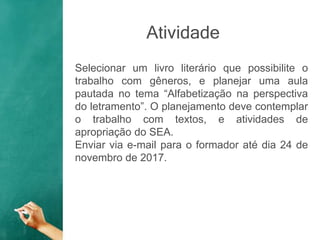 Atividade
Selecionar um livro literário que possibilite o
trabalho com gêneros, e planejar uma aula
pautada no tema “Alfabetização na perspectiva
do letramento”. O planejamento deve contemplar
o trabalho com textos, e atividades de
apropriação do SEA.
Enviar via e-mail para o formador até dia 24 de
novembro de 2017.
 