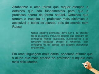 Alfabetizar é uma tarefa que requer atenção a
detalhes que são fundamentais para que o
processo ocorra de forma natural. Detalhes que
tornam o trabalho do professor mais dinâmico e
acessível a todos os alunos, pois de acordo com
Russo,
Nosso objetivo primordial deve ser o de atender
todos os alunos, inclusive aqueles que chegam em
condições menos favoráveis, auxiliando-os a se
tornarem cidadãos críticos e reflexivos, com
condições de ter acesso aos saberes elaborados
socialmente.
Em uma linguagem mais direta, podemos afirmar que
o aluno que mais precisa do professor é aquele com
mais dificuldades.
 