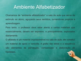 Ambiente Alfabetizador
Chamamos de “ambiente alfabetizador” a sala de aula que serve de
estímulo ao aluno, aguçando seus sentidos, tornando-se propícia à
aprendizagem.
Para tanto, o professor deve estar atento a certos materiais que
essencialmente, devem ser expostos, e principalmente, explorados
diariamente.
O alfabeto é um material imprescindível na sala de aula, ele constitui
um material de apoio e consulta. A grafia das letras e a sequência
são elementos de percepção, comparação e elaboração de
hipóteses.
 