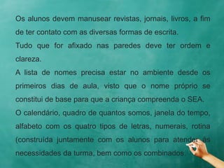 Os alunos devem manusear revistas, jornais, livros, a fim
de ter contato com as diversas formas de escrita.
Tudo que for afixado nas paredes deve ter ordem e
clareza.
A lista de nomes precisa estar no ambiente desde os
primeiros dias de aula, visto que o nome próprio se
constitui de base para que a criança compreenda o SEA.
O calendário, quadro de quantos somos, janela do tempo,
alfabeto com os quatro tipos de letras, numerais, rotina
(construída juntamente com os alunos para atender às
necessidades da turma, bem como os combinados.
 