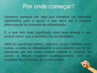 Por onde começar?
Devemos começar por algo que constitua um elemento
significativo para o aluno, o que deve ser a primeira
preocupação do processo de alfabetização.
E o que tem mais significado para uma criança é seu
próprio nome, que a identifica, lhe dá identidade.
Além do significado afetivo, histórico, social e familiar, entre
outros, o nome do alfabetizando é uma palavra que ao ser
percebida por ele como modelo estável e imutável de
escrita e leitura, colabora qualitativamente com seu
processo de construção do conhecimento.
 