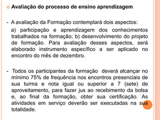  Avaliação do processo de ensino aprendizagem
- A avaliação da Formação contemplará dois aspectos:
a) participação e aprendizagem dos conhecimentos
trabalhados na formação; b) desenvolvimento do projeto
de formação. Para avaliação desses aspectos, será
elaborado instrumento específico a ser aplicado no
encontro do mês de dezembro.
- Todos os participantes da formação deverá alcançar no
mínimo 75% de frequência nos encontros presenciais de
sua turma e nota igual ou superior a 7 (sete) de
aproveitamento, para fazer jus ao recebimento da bolsa
e, ao final da formação, obter sua certificação. As
atividades em serviço deverão ser executadas na sua
totalidade.
 
