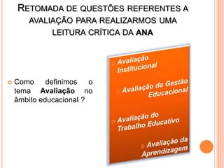 RETOMADA DE QUESTÕES REFERENTES A
AVALIAÇÃO PARA REALIZARMOS UMA
LEITURA CRÍTICA DA ANA
 Como definimos o
tema Avaliação no
âmbito educacional ?
 