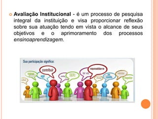  Avaliação Institucional - é um processo de pesquisa
integral da instituição e visa proporcionar reflexão
sobre sua atuação tendo em vista o alcance de seus
objetivos e o aprimoramento dos processos
ensinoaprendizagem.
 