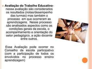  Avaliação do Trabalho Educativo-
nessa avaliação são considerados
os resultados (notas/desempenho
das turmas) mas também o
processo em que ocorreram as
aprendizagens. Nesse processo
são analisados aspectos como as
condições gerais da escola, o
acompanhamento e orientação do
setor pedagógico, a ação docente
entre outros.
Essa Avaliação pode ocorrer no
Conselho de escola participativo
(com a participação de todos os
envolvidos no processo ensino
aprendizagem)
 