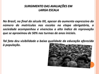 SURGIMENTO DAS AVALIAÇÕES EM
LARGA ESCALA
No Brasil, no final do século XX, apesar do aumento expressivo do
número de matrículas nas escolas na etapa obrigatória, a
sociedade acompanhou e vivenciou o alto índice de reprovação
que se aproximou de 50% nas turmas de anos iniciais.
Tal fato deu visibilidade a baixa qualidade da educação oferecida
à população.
 