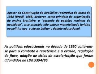 Apesar da Constituição da República Federativa do Brasil de
1988 (Brasil, 1988) declarar, como princípio de organização
do ensino brasileiro, a “garantia de padrões mínimos de
qualidade”, esse princípio não obteve materialidade jurídica
ou política que pudesse balizar o debate educacional.
As políticas educacionais na década de 1990 voltaram-
se para o combate a repetência e a evasão, regulação
de fluxo, adoção de ciclos de escolarização que foram
difundidos na LDB 9394/96.
 