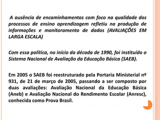 A ausência de encaminhamentos com foco na qualidade dos
processos de ensino aprendizagem refletiu na produção de
informações e monitoramento de dados (AVALIAÇÕES EM
LARGA ESCALA)
Com essa política, no início da década de 1990, foi instituído o
Sistema Nacional de Avaliação da Educação Básica (SAEB).
Em 2005 o SAEB foi reestruturado pela Portaria Ministerial nº
931, de 21 de março de 2005, passando a ser composto por
duas avaliações: Avaliação Nacional da Educação Básica
(Aneb) e Avaliação Nacional do Rendimento Escolar (Anresc),
conhecida como Prova Brasil.
 