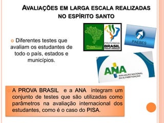 AVALIAÇÕES EM LARGA ESCALA REALIZADAS
NO ESPÍRITO SANTO
 Diferentes testes que
avaliam os estudantes de
todo o país, estados e
municípios.
 A PROVA BRASIL e a ANA integram um
conjunto de testes que são utilizadas como
parâmetros na avaliação internacional dos
estudantes, como é o caso do PISA.
 