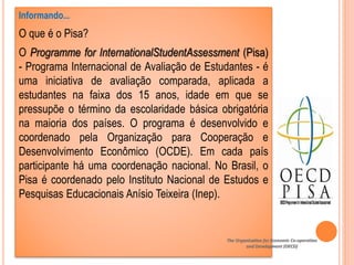 Informando...
O que é o Pisa?
O Programme for InternationalStudentAssessment (Pisa)
- Programa Internacional de Avaliação de Estudantes - é
uma iniciativa de avaliação comparada, aplicada a
estudantes na faixa dos 15 anos, idade em que se
pressupõe o término da escolaridade básica obrigatória
na maioria dos países. O programa é desenvolvido e
coordenado pela Organização para Cooperação e
Desenvolvimento Econômico (OCDE). Em cada país
participante há uma coordenação nacional. No Brasil, o
Pisa é coordenado pelo Instituto Nacional de Estudos e
Pesquisas Educacionais Anísio Teixeira (Inep).
The Organisation for Economic Co-operation
and Development (OECD)
 