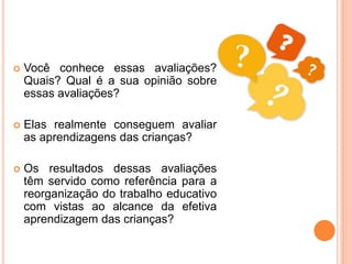  Você conhece essas avaliações?
Quais? Qual é a sua opinião sobre
essas avaliações?
 Elas realmente conseguem avaliar
as aprendizagens das crianças?
 Os resultados dessas avaliações
têm servido como referência para a
reorganização do trabalho educativo
com vistas ao alcance da efetiva
aprendizagem das crianças?
 