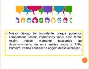  Nosso diálogo foi importante porque pudemos
compartilhar nossas impressões sobre esse tema.
Assim, nesse momento passamos ao
desenvolvimento de uma análise sobre a ANA.
Primeiro, vamos conhecer a origem dessa avaliação.
 