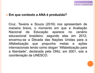  Em que contexto a ANA é produzida?
Cruz, Taveira e Souza (2016) nos apresentam de
maneira breve, o momento em que a Avaliação
Nacional da Educação aparece no cenário
educacional brasileiro: segundo elas em 2012,
encerrou-se a Década das Nações Unidas para a
Alfabetização que propunha metas e ações
internacionais tendo como slogan “Alfabetização para
a liberdade”, declarada pela ONU, em 2001, sob a
coordenação da UNESCO.
 