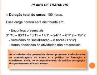 PLANO DE TRABALHO
 Duração total do curso: 100 horas.
Essa carga horária será distribuída em:
- Encontros presenciais:
31/10 – 03/11 – 10/11 – 17/11 – 24/11 – 01/12 – 15/12
- Seminário de socialização – 8 horas (17/12)
- Horas dedicadas às atividades não presenciais.
 