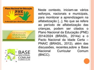 Neste contexto, iniciam-se vários
esforços, nacionais e municipais,
para monitorar a aprendizagem na
alfabetização [...]. No que se refere
ao período de alfabetização das
crianças, podem ser citados o
Plano Nacional da Educação (PNE)
2014/2024 (BRASIL, 2014a) e o
Pacto Nacional da Idade Certa –
PNAIC (BRASIL, 2012), além das
discussões, recentes,sobre a Base
Nacional Curricular Comum
(BNCC).
 