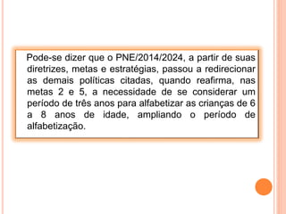 Pode-se dizer que o PNE/2014/2024, a partir de suas
diretrizes, metas e estratégias, passou a redirecionar
as demais políticas citadas, quando reafirma, nas
metas 2 e 5, a necessidade de se considerar um
período de três anos para alfabetizar as crianças de 6
a 8 anos de idade, ampliando o período de
alfabetização.
 