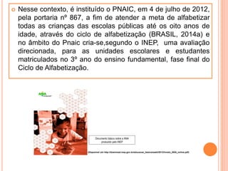  Nesse contexto, é instituído o PNAIC, em 4 de julho de 2012,
pela portaria nº 867, a fim de atender a meta de alfabetizar
todas as crianças das escolas públicas até os oito anos de
idade, através do ciclo de alfabetização (BRASIL, 2014a) e
no âmbito do Pnaic cria-se,segundo o INEP, uma avaliação
direcionada, para as unidades escolares e estudantes
matriculados no 3º ano do ensino fundamental, fase final do
Ciclo de Alfabetização.
Documento básico sobre a ANA
produzido pelo INEP
(Disponível em http://download.inep.gov.br/educacao_basica/saeb/2013/livreto_ANA_online.pdf)
 